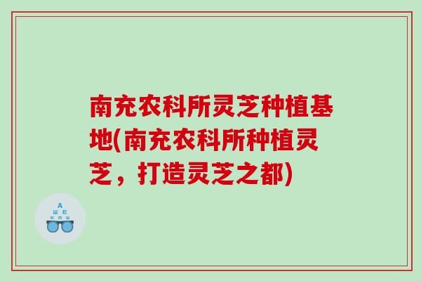 南充农科所灵芝种植基地(南充农科所种植灵芝，打造灵芝之都)