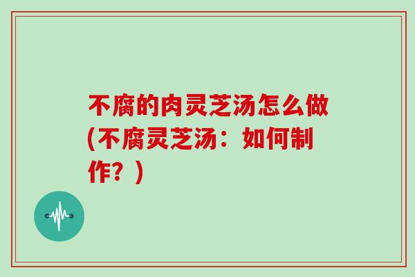 不腐的肉灵芝汤怎么做(不腐灵芝汤：如何制作？)