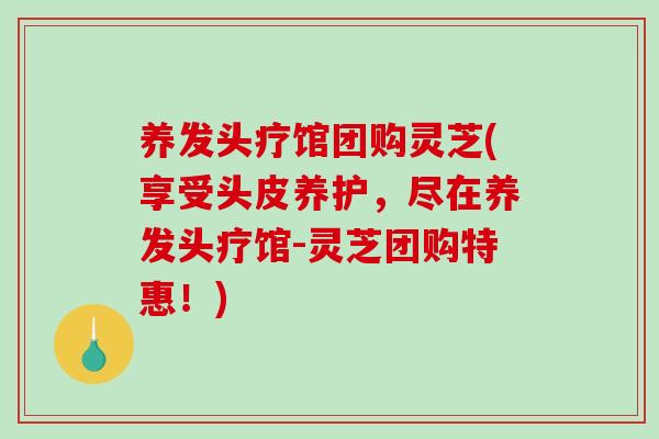 养发头疗馆团购灵芝(享受头皮养护，尽在养发头疗馆-灵芝团购特惠！)