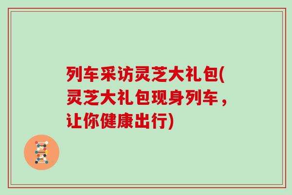 列车采访灵芝大礼包(灵芝大礼包现身列车，让你健康出行)