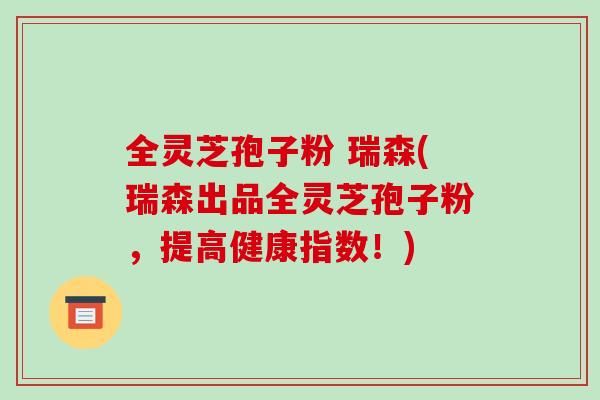 全灵芝孢子粉 瑞森(瑞森出品全灵芝孢子粉，提高健康指数！)