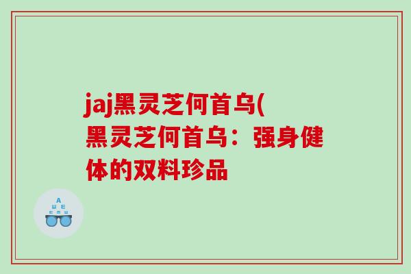 jaj黑灵芝何首乌(黑灵芝何首乌:强身健体的双料珍品 jaj黑灵芝何首乌(黑灵芝何首乌:强身健体的双料珍品