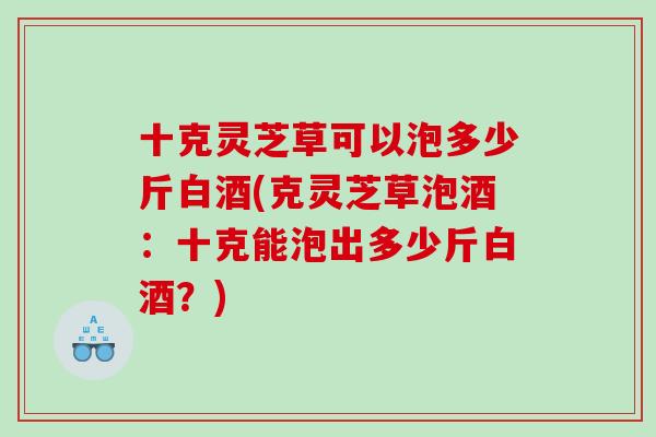 十克灵芝草可以泡多少斤白酒(克灵芝草泡酒：十克能泡出多少斤白酒？)