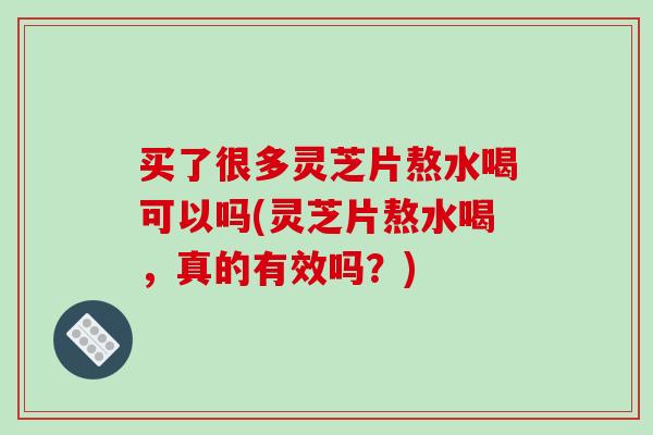 买了很多灵芝片熬水喝可以吗(灵芝片熬水喝，真的有效吗？)
