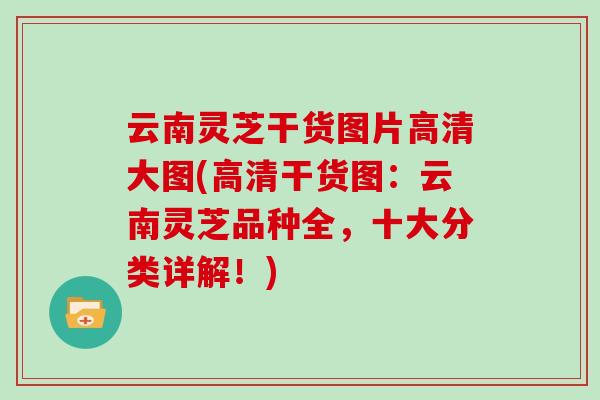 云南灵芝干货图片高清大图(高清干货图:云南灵芝品种全,十大分类详解!) 云南灵芝干货图片高清大图(高清干货图:云南灵芝品种全,十大分类详解!)