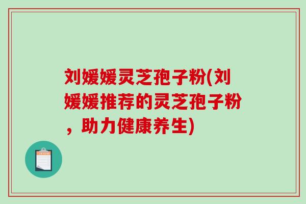 刘媛媛灵芝孢子粉(刘媛媛推荐的灵芝孢子粉，助力健康养生)
