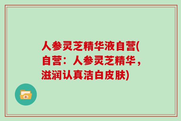 人参灵芝精华液自营(自营:人参灵芝精华,滋润认真洁白) 人参灵芝精华液自营(自营:人参灵芝精华,滋润认真洁白)
