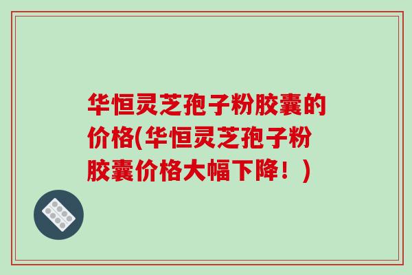 华恒灵芝孢子粉胶囊的价格(华恒灵芝孢子粉胶囊价格大幅下降！)