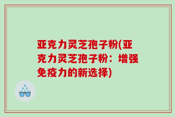 亚克力灵芝孢子粉(亚克力灵芝孢子粉：增强免疫力的新选择)