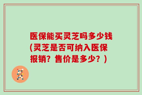 医保能买灵芝吗多少钱(灵芝是否可纳入医保报销？售价是多少？)