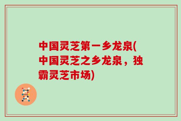 中国灵芝第一乡龙泉(中国灵芝之乡龙泉,独霸灵芝市场) 中国灵芝第一乡龙泉(中国灵芝之乡龙泉,独霸灵芝市场)