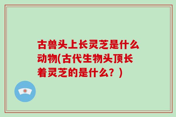 古兽头上长灵芝是什么动物(古代生物头顶长着灵芝的是什么？)