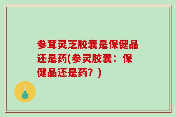 参茸灵芝胶囊是保健品还是药(参灵胶囊：保健品还是药？)