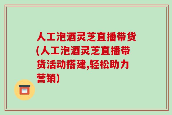 人工泡酒灵芝直播带货(人工泡酒灵芝直播带货活动搭建,轻松助力营销) 人工泡酒灵芝直播带货(人工泡酒灵芝直播带货活动搭建,轻松助力营销)