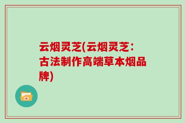 云烟灵芝(云烟灵芝:古法制作高端草本烟品牌) 云烟灵芝(云烟灵芝:古法制作高端草本烟品牌)