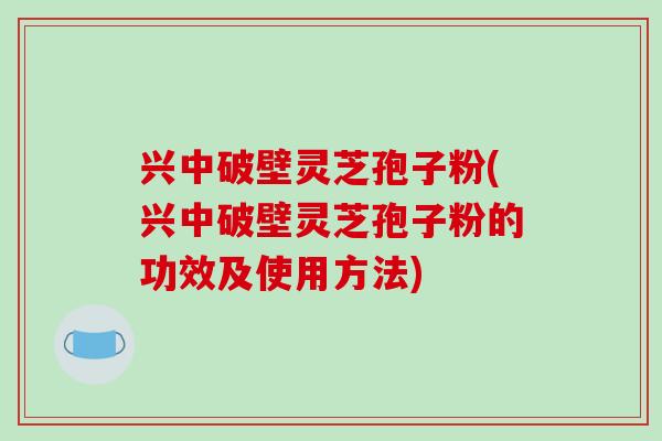 兴中破壁灵芝孢子粉(兴中破壁灵芝孢子粉的功效及使用方法)