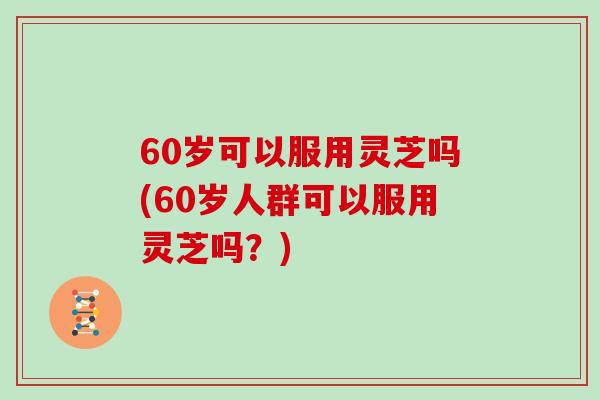 60岁可以服用灵芝吗(60岁人群可以服用灵芝吗?) 60岁可以服用灵芝吗(60岁人群可以服用灵芝吗?)
