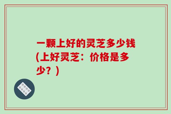 一颗上好的灵芝多少钱(上好灵芝：价格是多少？)