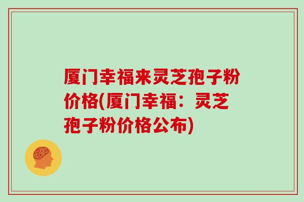 厦门幸福来灵芝孢子粉价格(厦门幸福：灵芝孢子粉价格公布)