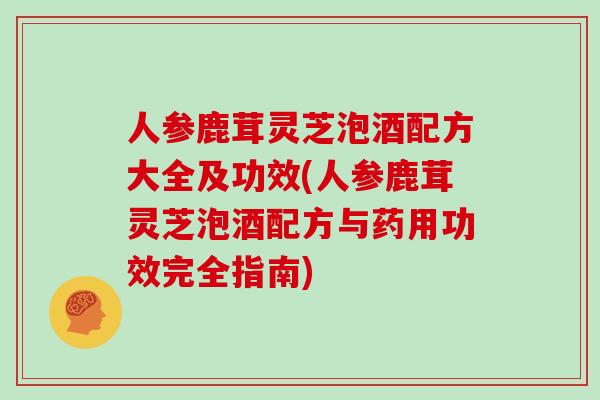 人参鹿茸灵芝泡酒配方大全及功效(人参鹿茸灵芝泡酒配方与药用功效完全指南)