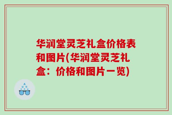 华润堂灵芝礼盒价格表和图片(华润堂灵芝礼盒：价格和图片一览)