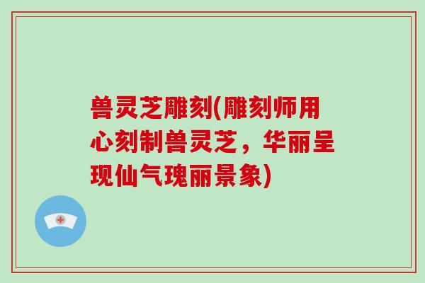 兽灵芝雕刻(雕刻师用心刻制兽灵芝，华丽呈现仙气瑰丽景象)