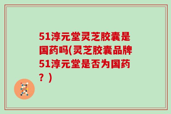 51淳元堂灵芝胶囊是国药吗(灵芝胶囊品牌51淳元堂是否为国药？)