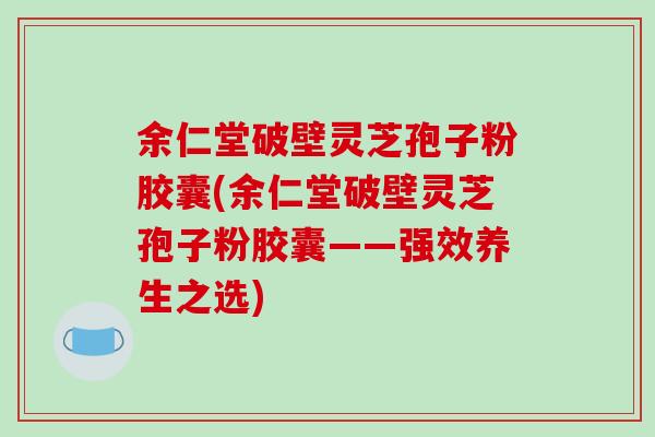 余仁堂破壁灵芝孢子粉胶囊(余仁堂破壁灵芝孢子粉胶囊——强效养生之选)