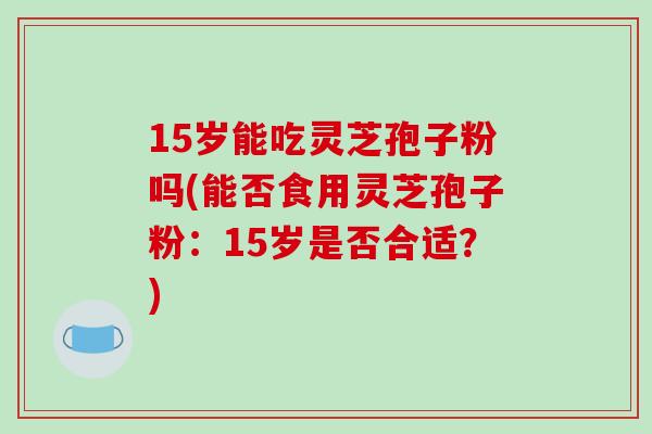 15岁能吃灵芝孢子粉吗(能否食用灵芝孢子粉:15岁是否合适?) 15岁能吃灵芝孢子粉吗(能否食用灵芝孢子粉:15岁是否合适?)