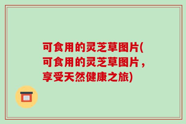 可食用的灵芝草图片(可食用的灵芝草图片,享受天然健康之旅) 可食用的灵芝草图片(可食用的灵芝草图片,享受天然健康之旅)