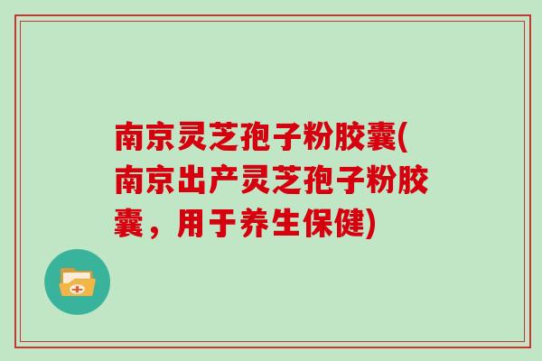南京灵芝孢子粉胶囊(南京出产灵芝孢子粉胶囊，用于养生保健)