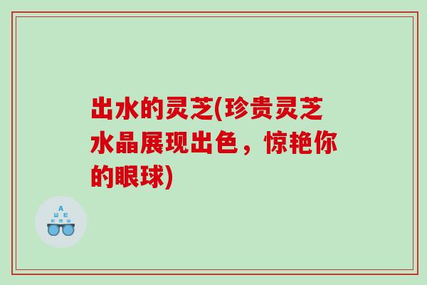 出水的灵芝(珍贵灵芝水晶展现出色，惊艳你的眼球)