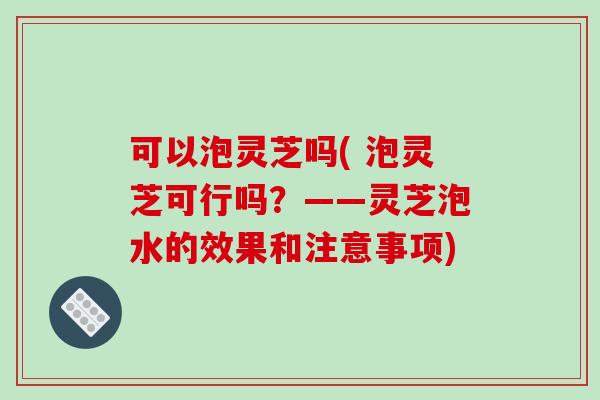 可以泡灵芝吗( 泡灵芝可行吗？——灵芝泡水的效果和注意事项)