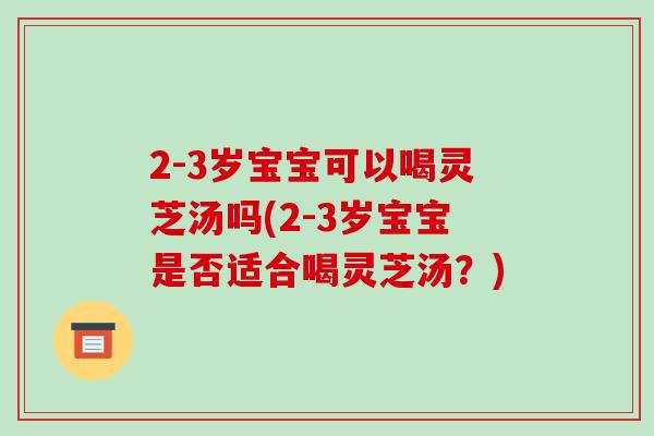 2-3岁宝宝可以喝灵芝汤吗(2-3岁宝宝是否适合喝灵芝汤？)