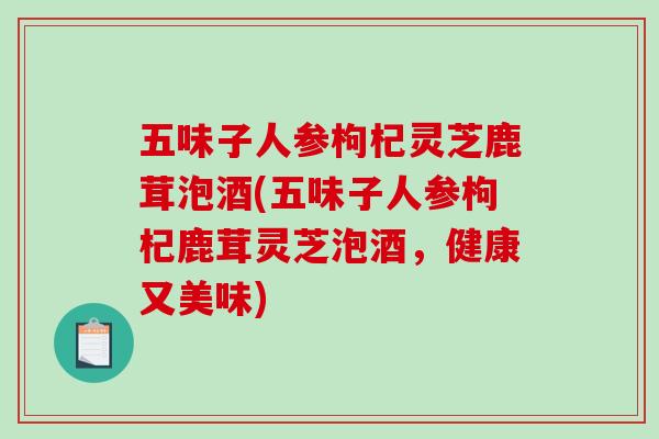 五味子人参枸杞灵芝鹿茸泡酒(五味子人参枸杞鹿茸灵芝泡酒，健康又美味)