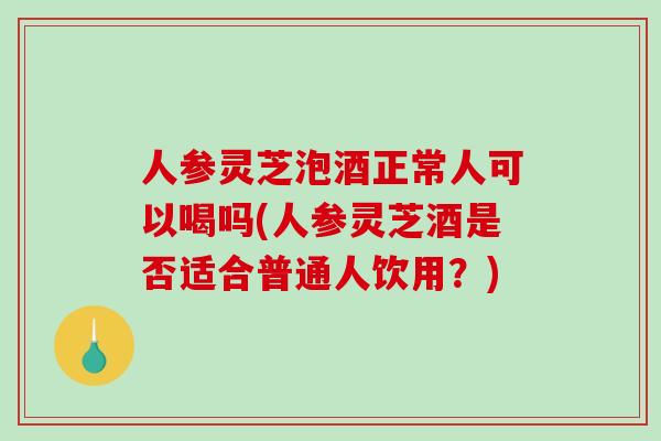 人参灵芝泡酒正常人可以喝吗(人参灵芝酒是否适合普通人饮用？)