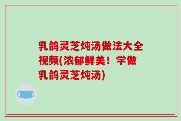 乳鸽灵芝炖汤做法大全视频(浓郁鲜美!学做乳鸽灵芝炖汤) 乳鸽灵芝炖汤做法大全视频(浓郁鲜美!学做乳鸽灵芝炖汤)