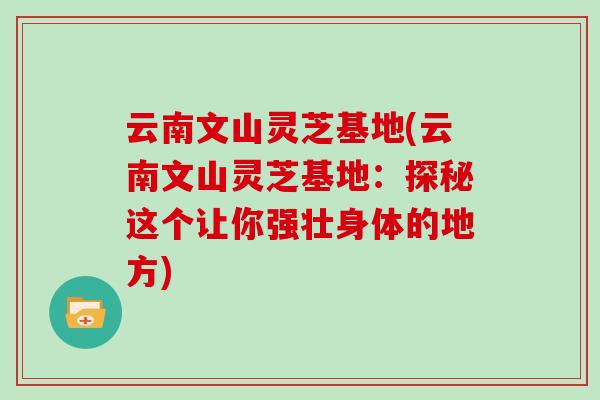 云南文山灵芝基地(云南文山灵芝基地：探秘这个让你强壮身体的地方)