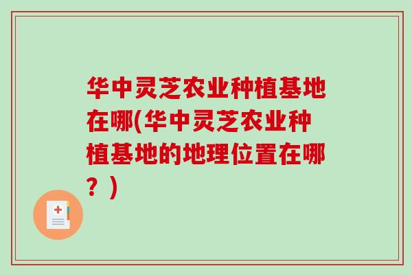 华中灵芝农业种植基地在哪(华中灵芝农业种植基地的地理位置在哪？)