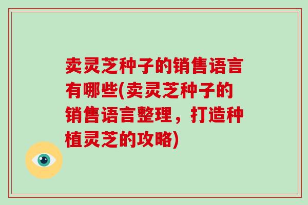 卖灵芝种子的销售语言有哪些(卖灵芝种子的销售语言整理，打造种植灵芝的攻略)