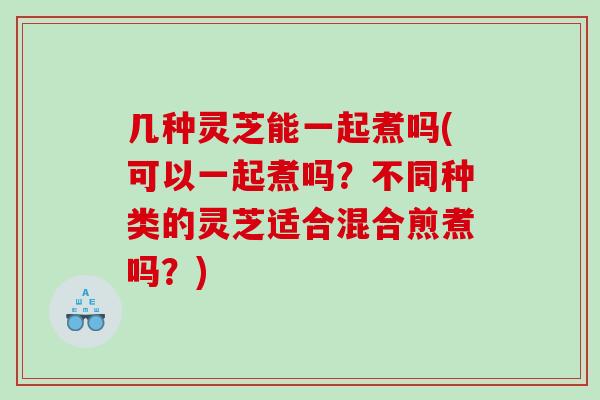 几种灵芝能一起煮吗(可以一起煮吗？不同种类的灵芝适合混合煎煮吗？)