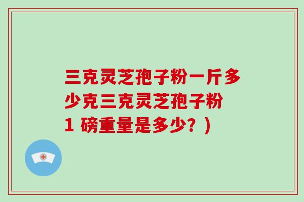 三克灵芝孢子粉一斤多少克三克灵芝孢子粉 1 磅重量是多少？)