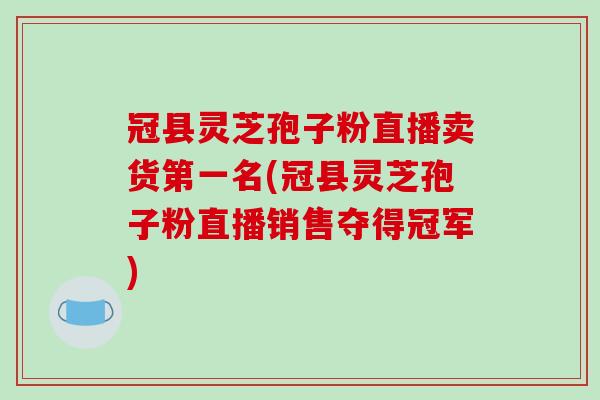 冠县灵芝孢子粉直播卖货第一名(冠县灵芝孢子粉直播销售夺得冠军)