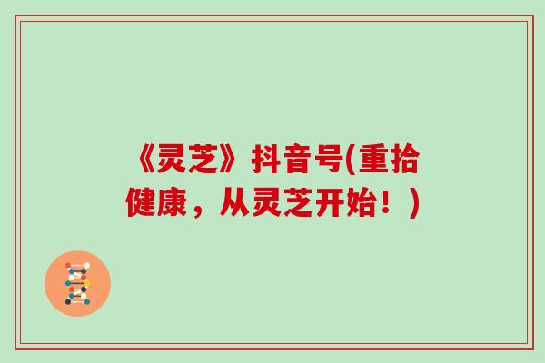 《灵芝》抖音号(重拾健康，从灵芝开始！)