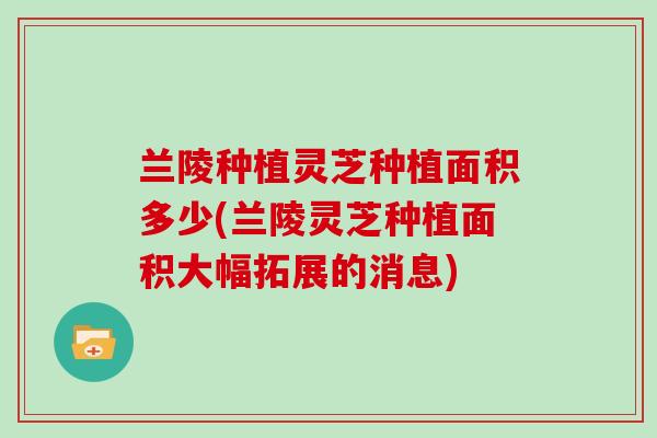 兰陵种植灵芝种植面积多少(兰陵灵芝种植面积大幅拓展的消息) 兰陵种植灵芝种植面积多少(兰陵灵芝种植面积大幅拓展的消息)
