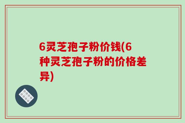 6灵芝孢子粉价钱(6种灵芝孢子粉的价格差异) 6灵芝孢子粉价钱(6种灵芝孢子粉的价格差异)