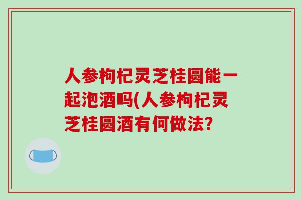 人参枸杞灵芝桂圆能一起泡酒吗(人参枸杞灵芝桂圆酒有何做法? 人参枸杞灵芝桂圆能一起泡酒吗(人参枸杞灵芝桂圆酒有何做法?