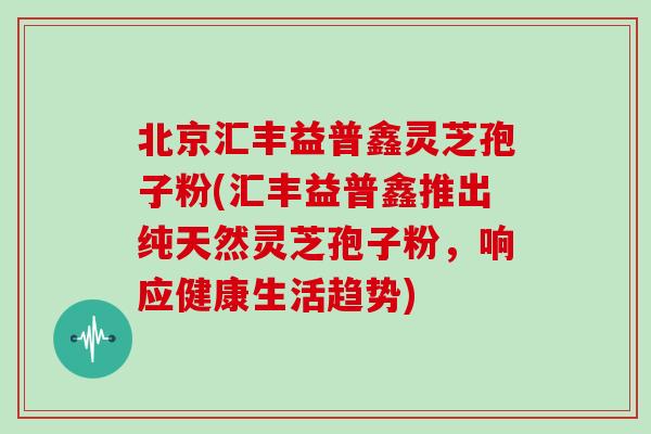北京汇丰益普鑫灵芝孢子粉(汇丰益普鑫推出纯天然灵芝孢子粉,响应健康生活趋势) 北京汇丰益普鑫灵芝孢子粉(汇丰益普鑫推出纯天然灵芝孢子粉,响应健康生活趋势)