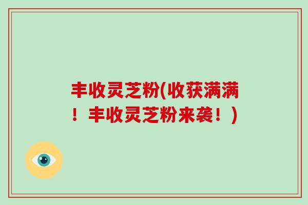 丰收灵芝粉(收获满满!丰收灵芝粉来袭!) 丰收灵芝粉(收获满满!丰收灵芝粉来袭!)