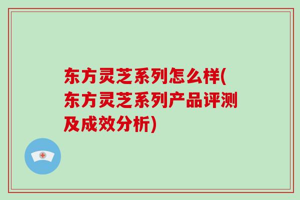东方灵芝系列怎么样(东方灵芝系列产品评测及成效分析)